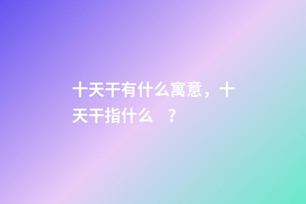 十天干有什么寓意，十天干指什么？